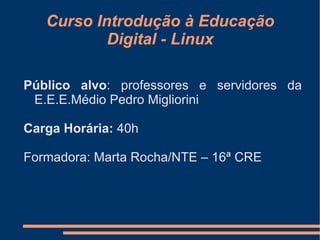 Curso Introdução à Educação
           Digital - Linux

Público alvo: professores e servidores da
 E.E.E.Médio Pedro Migliorini

Carga Horária: 40h

Formadora: Marta Rocha/NTE – 16ª CRE
 