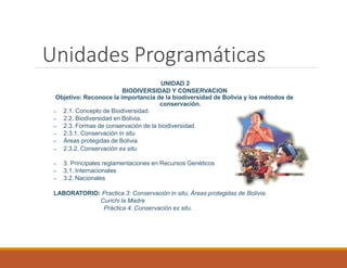 Unidades Programáticas
UNIDAD 2
BIODIVERSIDAD Y CONSERVACION
Objetivo: Reconoce la importancia de la biodiversidad de Bolivia y los métodos de
conservación.
– 2.1. Concepto de Biodiversidad.
– 2.2. Biodiversidad en Bolivia.
– 2.3. Formas de conservación de la biodiversidad
– 2.3.1. Conservación in situ
– Áreas protegidas de Bolivia
– 2.3.2. Conservación ex situ
– 3. Principales reglamentaciones en Recursos Genéticos
– 3.1. Internacionales
– 3.2. Nacionales
LABORATORIO: Practica 3: Conservación in situ, Áreas protegidas de Bolivia.
Curichi la Madre
Práctica 4: Conservación ex situ.
 