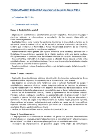 IES Clara Campoamor (La Solana)

PROGRAMACIÓN DIDÁCTICA Secundaria Educación Física 2ºESO
1.- Contenidos 2º E.S.O.:
1.1- Contenidos del currículo.
Bloque 1. Condición física y salud.
- Objetivos del calentamiento. Calentamiento general y específico. Realización de juegos y
ejercicios aplicados al calentamiento y recopilación de los mismos. Elaboración de
calentamientos generales
- Cualidades físicas: cómo mejorar la resistencia. Control de la intensidad en función de la
frecuencia cardiaca máxima: cálculo de la frecuencia cardiaca. Cansancio y recuperación.
Factores que condicionan la flexibilidad, la fuerza y la velocidad. Desarrollo de los contenidos
perceptivos motrices: equilibrio, coordinación y agilidad.
- Acondicionamiento físico general con especial incidencia en la resistencia aeróbica y en la
flexibilidad. Reconocimiento y valoración de la relación existente entre una buena condición
física y la mejora de la condición física. Relación entre hidratación y práctica de actividad física.
- Reconocimiento y valoración de la importancia de la adopción de una postura correcta en las
actividades físicas y en actividades cotidianas. Efectos que tienen sobre la salud determinados
hábitos como el consumo de tabaco y alcohol.
- Cumplimentación de registro de autocontrol con ayuda de las tecnologías de la información y
la comunicación.
Bloque 2. Juegos y deportes.
- Realización de gestos técnicos básicos e identificación de elementos reglamentarios de un
deporte individual ampliando o complementario al realizado en el curso anterior.
- Los deportes de adversario como fenómeno social y cultural. Realización de juegos y
actividades con elementos técnicos, tácticos y reglamentarios de los deportes de adversario.
Respeto y aceptación de las normas de los deportes de adversario y de las establecidas por el
grupo. Autocontrol ante las situaciones de contacto físico que se dan en los juegos y deportes.
- Práctica de los fundamentos técnicos, tácticos y reglamentarios de un deporte colectivo.
Principios tácticos en ataque y en defensa: con especial atención a la progresión con el móvil y
a impedir el avance del rival, recuperando el móvil. Práctica de deportes alternativos y
recreativos. Práctica de juegos y deportes populares de nuestra región, provincia o pueblo.
Cooperación en las funciones atribuidas dentro de una labor de equipo para la consecución de
objetivos comunes. Tolerancia y deportividad por encima de la búsqueda desmedida de los
resultados. Difusión y práctica del juego limpio
- Localización de información en Internet, medios de comunicación, etc.
Bloque 3. Expresión corporal.
- El lenguaje corporal y la comunicación no verbal. Los gestos y las posturas. Experimentación
de dramatizaciones en grupo, encaminadas al dominio, al control corporal y a la comunicación
con los demás. Control de la respiración y la relajación en las actividades expresivas.
- Realización de improvisaciones en pequeños grupos como medio de comunicación

24
Departamento de Educación Física

 