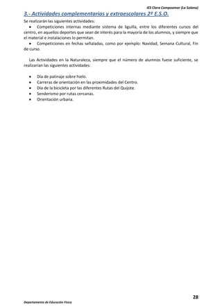 IES Clara Campoamor (La Solana)

3.- Actividades complementarias y extraescolares 2º E.S.O.
Se realizarán las siguientes actividades:
Competiciones internas mediante sistema de liguilla, entre los diferentes cursos del
centro, en aquellos deportes que sean de interés para la mayoría de los alumnos, y siempre que
el material e instalaciones lo permitan.
Competiciones en fechas señaladas, como por ejemplo: Navidad, Semana Cultural, Fin
de curso.
Las Actividades en la Naturaleza, siempre que el número de alumnos fuese suficiente, se
realizarían las siguientes actividades:
Día de patinaje sobre hielo.
Carreras de orientación en las proximidades del Centro.
Día de la bicicleta por las diferentes Rutas del Quijote.
Senderismo por rutas cercanas.
Orientación urbana.

28
Departamento de Educación Física

 