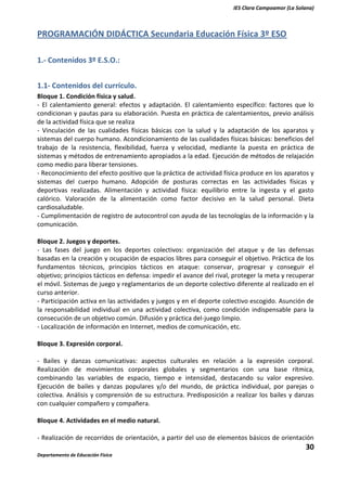 IES Clara Campoamor (La Solana)

PROGRAMACIÓN DIDÁCTICA Secundaria Educación Física 3º ESO
1.- Contenidos 3º E.S.O.:
1.1- Contenidos del currículo.
Bloque 1. Condición física y salud.
- El calentamiento general: efectos y adaptación. El calentamiento específico: factores que lo
condicionan y pautas para su elaboración. Puesta en práctica de calentamientos, previo análisis
de la actividad física que se realiza
- Vinculación de las cualidades físicas básicas con la salud y la adaptación de los aparatos y
sistemas del cuerpo humano. Acondicionamiento de las cualidades físicas básicas: beneficios del
trabajo de la resistencia, flexibilidad, fuerza y velocidad, mediante la puesta en práctica de
sistemas y métodos de entrenamiento apropiados a la edad. Ejecución de métodos de relajación
como medio para liberar tensiones.
- Reconocimiento del efecto positivo que la práctica de actividad física produce en los aparatos y
sistemas del cuerpo humano. Adopción de posturas correctas en las actividades físicas y
deportivas realizadas. Alimentación y actividad física: equilibrio entre la ingesta y el gasto
calórico. Valoración de la alimentación como factor decisivo en la salud personal. Dieta
cardiosaludable.
- Cumplimentación de registro de autocontrol con ayuda de las tecnologías de la información y la
comunicación.
Bloque 2. Juegos y deportes.
- Las fases del juego en los deportes colectivos: organización del ataque y de las defensas
basadas en la creación y ocupación de espacios libres para conseguir el objetivo. Práctica de los
fundamentos técnicos, principios tácticos en ataque: conservar, progresar y conseguir el
objetivo; principios tácticos en defensa: impedir el avance del rival, proteger la meta y recuperar
el móvil. Sistemas de juego y reglamentarios de un deporte colectivo diferente al realizado en el
curso anterior.
- Participación activa en las actividades y juegos y en el deporte colectivo escogido. Asunción de
la responsabilidad individual en una actividad colectiva, como condición indispensable para la
consecución de un objetivo común. Difusión y práctica del-juego limpio.
- Localización de información en Internet, medios de comunicación, etc.
Bloque 3. Expresión corporal.
- Bailes y danzas comunicativas: aspectos culturales en relación a la expresión corporal.
Realización de movimientos corporales globales y segmentarios con una base rítmica,
combinando las variables de espacio, tiempo e intensidad, destacando su valor expresivo.
Ejecución de bailes y danzas populares y/o del mundo, de práctica individual, por parejas o
colectiva. Análisis y comprensión de su estructura. Predisposición a realizar los bailes y danzas
con cualquier compañero y compañera.
Bloque 4. Actividades en el medio natural.
- Realización de recorridos de orientación, a partir del uso de elementos básicos de orientación

30
Departamento de Educación Física

 