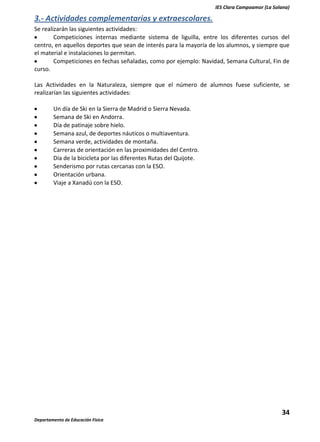IES Clara Campoamor (La Solana)

3.- Actividades complementarias y extraescolares.
Se realizarán las siguientes actividades:
Competiciones internas mediante sistema de liguilla, entre los diferentes cursos del
centro, en aquellos deportes que sean de interés para la mayoría de los alumnos, y siempre que
el material e instalaciones lo permitan.
Competiciones en fechas señaladas, como por ejemplo: Navidad, Semana Cultural, Fin de
curso.
Las Actividades en la Naturaleza, siempre que el número de alumnos fuese suficiente, se
realizarían las siguientes actividades:
Un día de Ski en la Sierra de Madrid o Sierra Nevada.
Semana de Ski en Andorra.
Día de patinaje sobre hielo.
Semana azul, de deportes náuticos o multiaventura.
Semana verde, actividades de montaña.
Carreras de orientación en las proximidades del Centro.
Día de la bicicleta por las diferentes Rutas del Quijote.
Senderismo por rutas cercanas con la ESO.
Orientación urbana.
Viaje a Xanadú con la ESO.

34
Departamento de Educación Física

 
