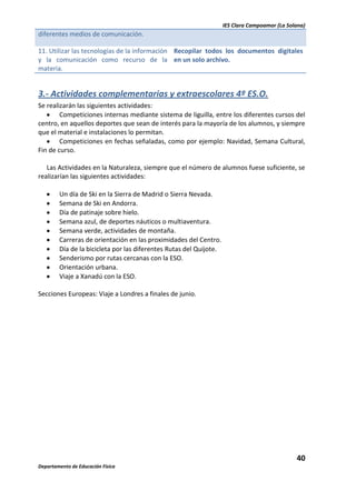 IES Clara Campoamor (La Solana)

diferentes medios de comunicación.
11. Utilizar las tecnologías de la información Recopilar todos los documentos digitales
y la comunicación como recurso de la en un solo archivo.
materia.

3.- Actividades complementarias y extraescolares 4º ES.O.
Se realizarán las siguientes actividades:
Competiciones internas mediante sistema de liguilla, entre los diferentes cursos del
centro, en aquellos deportes que sean de interés para la mayoría de los alumnos, y siempre
que el material e instalaciones lo permitan.
Competiciones en fechas señaladas, como por ejemplo: Navidad, Semana Cultural,
Fin de curso.
Las Actividades en la Naturaleza, siempre que el número de alumnos fuese suficiente, se
realizarían las siguientes actividades:
Un día de Ski en la Sierra de Madrid o Sierra Nevada.
Semana de Ski en Andorra.
Día de patinaje sobre hielo.
Semana azul, de deportes náuticos o multiaventura.
Semana verde, actividades de montaña.
Carreras de orientación en las proximidades del Centro.
Día de la bicicleta por las diferentes Rutas del Quijote.
Senderismo por rutas cercanas con la ESO.
Orientación urbana.
Viaje a Xanadú con la ESO.
Secciones Europeas: Viaje a Londres a finales de junio.

40
Departamento de Educación Física

 