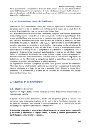 IES Clara Campoamor (La Solana)

Por lo que se refiere a las expectativas de estudio de las familias hacia sus hijos, hay que señalar
que el 53,9 % de aquellos tienen expectativas de cursar estudios superiores; un 25,4 % sólo aspira a
obtener el graduado en la E.S.O.; mientras que, finalmente, un 20,4 % tiene como expectativa
alcanzar los estudios medios.

1.5. La Educación Física dentro del Bachillerato
La Educación física, como materia común, está orientada a profundizar en el conocimiento
del propio cuerpo y de sus posibilidades motrices para la mejora de la salud desde la
práctica de actividad física y para el uso activo del tiempo libre.
Esta materia contribuye a desarrollar las capacidades recogidas en el objetivo de favorecer
el desarrollo personal y social. Donde el aprendizaje debe conducir a la planificación de la
propia actividad física para, contrarrestar el creciente sedentarismo, mejorar la calidad de
vida personal. Asimismo contribuye, como el resto de materias, al desarrollo de otras
capacidades recogidas los objetivos a), b), c), j), ñ) y para orientar al alumnado sobre los
estudios superiores, universitarios y profesionales, relacionados con las ciencias de la
actividad física, el deporte y la salud. A través de esta materia, el alumnado desarrolla los
contenidos que forman parte de la competencia de autonomía, la competencia social y
ciudadana y la competencia emocional, pues la práctica regular de las actividades físicas
facilita la consolidación de actitudes de interés, disfrute, respeto, esfuerzo y cooperación.
Asimismo desarrolla otras competencias comunes como la comunicación lingüística y el
tratamiento de la información y competencia digital; y específicas, especialmente la
competencia científica y tecnológica en lo relativo a la salud.
La programación didáctica se organiza en torno a dos grandes bloques de contenidos:
“Actividad física y salud” dirigido a potenciar su autonomía y su capacidad de desarrollar
hábitos saludables a lo largo de su vida, y Actividad física, deporte y tiempo libre”
orientado a la presentación y práctica de un conjunto de posibilidades para ocupar
activamente el tiempo libre.

2.- Objetivos 1º de Bachillerato
2.1.- Objetivos Generales
Aparecen en negrita todos aquellos objetivos generales directamente relacionados con
nuestra área o materia:
1.-Ejercer la ciudadanía democrática, desde una perspectiva global, y adquirir una
conciencia cívica responsable, inspirada por los valores de la Constitución española y por
los derechos humanos, que fomente la corresponsabilidad en la construcción de una
sociedad justa y equitativa y favorezca la sostenibilidad.
2.-Consolidar una madurez personal y social que les permita actuar de forma responsable
y autónoma y desarrollar su espíritu crítico, y prever y resolver pacíficamente los
conflictos personales, familiares y sociales.

44
Departamento de Educación Física

 