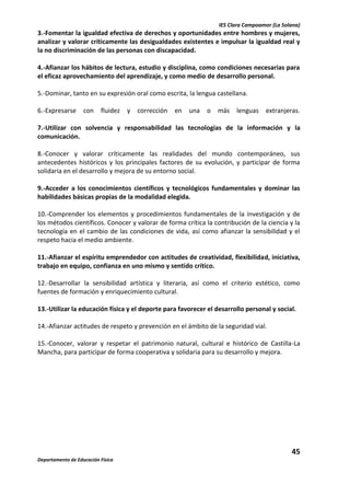IES Clara Campoamor (La Solana)

3.-Fomentar la igualdad efectiva de derechos y oportunidades entre hombres y mujeres,
analizar y valorar críticamente las desigualdades existentes e impulsar la igualdad real y
la no discriminación de las personas con discapacidad.
4.-Afianzar los hábitos de lectura, estudio y disciplina, como condiciones necesarias para
el eficaz aprovechamiento del aprendizaje, y como medio de desarrollo personal.
5.-Dominar, tanto en su expresión oral como escrita, la lengua castellana.
6.-Expresarse

con

fluidez

y

corrección

en

una

o

más

lenguas

extranjeras.

7.-Utilizar con solvencia y responsabilidad las tecnologías de la información y la
comunicación.
8.-Conocer y valorar críticamente las realidades del mundo contemporáneo, sus
antecedentes históricos y los principales factores de su evolución, y participar de forma
solidaria en el desarrollo y mejora de su entorno social.
9.-Acceder a los conocimientos científicos y tecnológicos fundamentales y dominar las
habilidades básicas propias de la modalidad elegida.
10.-Comprender los elementos y procedimientos fundamentales de la investigación y de
los métodos científicos. Conocer y valorar de forma crítica la contribución de la ciencia y la
tecnología en el cambio de las condiciones de vida, así como afianzar la sensibilidad y el
respeto hacia el medio ambiente.
11.-Afianzar el espíritu emprendedor con actitudes de creatividad, flexibilidad, iniciativa,
trabajo en equipo, confianza en uno mismo y sentido crítico.
12.-Desarrollar la sensibilidad artística y literaria, así como el criterio estético, como
fuentes de formación y enriquecimiento cultural.
13.-Utilizar la educación física y el deporte para favorecer el desarrollo personal y social.
14.-Afianzar actitudes de respeto y prevención en el ámbito de la seguridad vial.
15.-Conocer, valorar y respetar el patrimonio natural, cultural e histórico de Castilla-La
Mancha, para participar de forma cooperativa y solidaria para su desarrollo y mejora.

45
Departamento de Educación Física

 