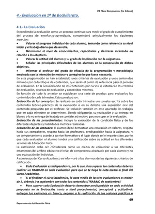 IES Clara Campoamor (La Solana)

4.- Evaluación en 1º de Bachillerato.
4.1.- La Evaluación
Entendiendo la evaluación como un proceso continuo para medir el grado de cumplimiento
del proceso de enseñanza-aprendizaje, comprenderá principalmente los siguientes
aspectos:
Valorar el progreso individual de cada alumno, tomando como referencia su nivel
inicial y el trabajo diario que desarrolla.
Determinar el nivel de conocimientos, capacidades y destrezas alcanzado en
relación a los objetivos.
Valorar la actitud del alumno y su grado de implicación con la asignatura.
Señalar las principales dificultades de los alumnos en la consecución de dichos
objetivos.
Informar al profesor del grado de eficacia de la programación y metodología
empleada con la intención de mejorar y corregirse lo que fuese necesario.
En esta programación se han establecido unos criterios de evaluación y unos contenidos
mínimos por cada bloque de contenidos, que serán el punto de referencia para el proceso
de evaluación. En la secuenciación de los contenidos por cursos se establecen los criterios
de evaluación, pruebas de evaluación y contenidos mínimos.
En función de todo lo anterior se establecen una serie de pruebas para evaluarlos los
contenidos de cada trimestre, Estas pruebas son:
Evaluación de los conceptos: Se realizará en cada trimestre una prueba escrita sobre los
contenidos teórico-prácticos de la evaluación o en su defecto una exposición oral del
contenido propuesto por el profesor. Se incluirán también en este apartado los trabajos
que en cada trimestre se determinen. Siendo obligatorias su realización y su entrega en
blanco o la no entrega del trabajo se considerará motivo para no superar la evaluación.
Evaluación de los procedimientos: Incluye la valoración de la condición física y de los
diferentes deportes y habilidades motrices realizadas.
Evaluación de las actitudes: El alumno debe demostrar una educación en valores, respeto
hacia sus compañeros, respeto hacia los profesores, predisposición hacia la asignatura, y
un comportamiento acorde a su nivel formativo y el lugar donde se le imparte clase, por lo
que cada evaluación el alumno tendrá una calificación sobre su actitud en las diferentes
sesiones de Educación Física.
La calificación debe ser considerada como un medio de comunicar a los diferentes
estamentos del ámbito educativo el nivel de competencia alcanzado por cada alumno y no
una evaluación del individuo.
A comienzos del Curso Académico se informará a los alumnos de los siguientes criterios de
calificación:
Cada Evaluación es independiente, por lo que si no superas los contenidos deberás
realizar un TRABAJO en cada Evaluación para que se te haga la nota media al final del
Curso Académico.
Si al finalizar el curso académico, la nota media de las tres evaluaciones es menor
de 5, deberás ir a septiembre con todos los contenidos (TRABAJO de septiembre).
Para superar cada Evaluación deberás demostrar predisposición en cada actividad
propuesta en la Evaluación, tanto a nivel procedimental, conceptual y actitudinal:
entregar los exámenes en blanco, negarse a la realización de las sesiones prácticas o

49
Departamento de Educación Física

 