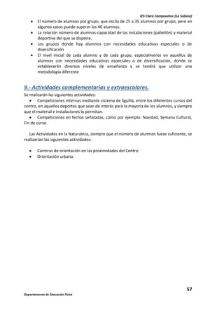 IES Clara Campoamor (La Solana)

El número de alumnos por grupo, que oscila de 25 a 35 alumnos por grupo, pero en
algunos casos puede superar los 40 alumnos.
La relación número de alumnos-capacidad de las instalaciones (pabellón) y material
deportivo del que se dispone.
Los grupos donde hay alumnos con necesidades educativas especiales o de
diversificación
El nivel inicial de cada alumno y de cada grupo, especialmente en aquellos de
alumnos con necesidades educativas especiales o de diversificación, donde se
establecerán diversos niveles de enseñanza y se tendrá que utilizar una
metodología diferente

9.- Actividades complementarias y extraescolares.
Se realizarán las siguientes actividades:
Competiciones internas mediante sistema de liguilla, entre los diferentes cursos del
centro, en aquellos deportes que sean de interés para la mayoría de los alumnos, y siempre
que el material e instalaciones lo permitan.
Competiciones en fechas señaladas, como por ejemplo: Navidad, Semana Cultural,
Fin de curso.
Las Actividades en la Naturaleza, siempre que el número de alumnos fuese suficiente, se
realizarían las siguientes actividades:
Carreras de orientación en las proximidades del Centro.
Orientación urbana.

57
Departamento de Educación Física

 