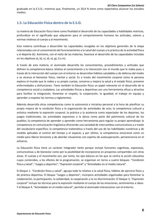 IES Clara Campoamor (La Solana)

graduado en la E.S.O.; mientras que, finalmente, un 20,4 % tiene como expectativa alcanzar los estudios
medios.

1.5. La Educación Física dentro de la E.S.O.
La materia de Educación física tiene como finalidad el desarrollo de las capacidades y habilidades motrices,
profundizar en el significado que adquieren para el comportamiento humano las actitudes, valores y
normas relativas al cuerpo y al movimiento.
Esta materia contribuye a desarrollar las capacidades recogidas en los objetivos generales de la etapa
relacionadas con el conocimiento del funcionamiento y la salud del cuerpo y la práctica de la actividad física
y el deporte (k). Asimismo, con el resto de las materias, favorece el desarrollo de las capacidades incluidas
en los objetivos a), b), c), d), e), g), l) y m).
A través de esta materia, el alumnado desarrolla los conocimientos, procedimientos y actitudes que
definen la competencia básica relativa al conocimiento y la interacción con el mundo que le rodea pues a
través de la interacción del cuerpo con el entorno se desarrollan hábitos saludables y de defensa del medio
y se alcanza el bienestar físico, mental y social. Es a través del movimiento corporal como la persona
explora el mundo que le rodea y su propio cuerpo, conserva y mejora la salud y el estado físico, previene
enfermedades y disfunciones. Tiene también la Educación física un papel relevante en el desarrollo de la
competencia social y ciudadana. Las actividades físicas y deportivas son una herramienta eficaz y atractiva
para facilitar la integración, fomentar el respeto, la cooperación, la igualdad, el trabajo en equipo y
aprender a respetar las normas y reglamentos.
Además desarrolla otras competencias como la autonomía e iniciativa personal a la hora de planificar su
propia mejora de la condición física y la organización de actividades de ocio; la competencia cultural y
artística mediante la expresión corporal, la práctica y la asistencia como espectador de los deportes, los
juegos tradicionales, las actividades expresivas o la danza como parte del patrimonio cultural de los
pueblos; la competencia de aprender a aprender como herramienta para regular su propio aprendizaje; la
competencia en comunicación lingüística ofreciendo una variedad de intercambios comunicativos y a través
del vocabulario específico; la competencia matemática a través del uso de las habilidades numéricas y de
medida aplicadas al control del tiempo y el espacio; y por último, la competencia emocional como un
medio para liberar tensiones y de abordar situaciones con espíritu de autosuperación, perseverancia en el
esfuerzo.
La Educación física tiene un carácter integrador tanto porque incluye funciones cognitivas, expresivas,
comunicativas y de bienestar como por la posibilidad de incorporarse en proyectos compartidos con otras
áreas. El cuerpo y el movimiento son, por tanto, los ejes básicos en los que se centra la acción educativa
cuyos contenidos, a los efectos de la programación, se organizan en torno a cuatro bloques: “Condición
física y salud”; “Juegos y deportes”; “Expresión corporal” y “Actividades en el medio natural”.
El bloque 1. “Condición física y salud”, agrupa todo lo relativo a la salud física, hábitos de ejercicio físico y
de práctica deportiva. El bloque “Juegos y deportes”, incorpora actividades organizadas para fomentar la
colaboración, la participación, la solidaridad, la cooperación y la no discriminación; El bloque 3, “Expresión
corporal” incluye las técnicas para la expresión mediante el cuerpo de las emociones, sentimientos e ideas.
Y el bloque 4, “Actividades en el medio natural”, permite al alumnado interaccionar con el entorno.

6
Departamento de Educación Física

 