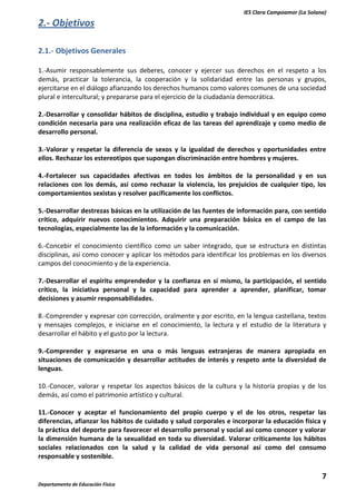 IES Clara Campoamor (La Solana)

2.- Objetivos
2.1.- Objetivos Generales
1.-Asumir responsablemente sus deberes, conocer y ejercer sus derechos en el respeto a los
demás, practicar la tolerancia, la cooperación y la solidaridad entre las personas y grupos,
ejercitarse en el diálogo afianzando los derechos humanos como valores comunes de una sociedad
plural e intercultural; y prepararse para el ejercicio de la ciudadanía democrática.
2.-Desarrollar y consolidar hábitos de disciplina, estudio y trabajo individual y en equipo como
condición necesaria para una realización eficaz de las tareas del aprendizaje y como medio de
desarrollo personal.
3.-Valorar y respetar la diferencia de sexos y la igualdad de derechos y oportunidades entre
ellos. Rechazar los estereotipos que supongan discriminación entre hombres y mujeres.
4.-Fortalecer sus capacidades afectivas en todos los ámbitos de la personalidad y en sus
relaciones con los demás, así como rechazar la violencia, los prejuicios de cualquier tipo, los
comportamientos sexistas y resolver pacíficamente los conflictos.
5.-Desarrollar destrezas básicas en la utilización de las fuentes de información para, con sentido
crítico, adquirir nuevos conocimientos. Adquirir una preparación básica en el campo de las
tecnologías, especialmente las de la información y la comunicación.
6.-Concebir el conocimiento científico como un saber integrado, que se estructura en distintas
disciplinas, así como conocer y aplicar los métodos para identificar los problemas en los diversos
campos del conocimiento y de la experiencia.
7.-Desarrollar el espíritu emprendedor y la confianza en sí mismo, la participación, el sentido
crítico, la iniciativa personal y la capacidad para aprender a aprender, planificar, tomar
decisiones y asumir responsabilidades.
8.-Comprender y expresar con corrección, oralmente y por escrito, en la lengua castellana, textos
y mensajes complejos, e iniciarse en el conocimiento, la lectura y el estudio de la literatura y
desarrollar el hábito y el gusto por la lectura.
9.-Comprender y expresarse en una o más lenguas extranjeras de manera apropiada en
situaciones de comunicación y desarrollar actitudes de interés y respeto ante la diversidad de
lenguas.
10.-Conocer, valorar y respetar los aspectos básicos de la cultura y la historia propias y de los
demás, así como el patrimonio artístico y cultural.
11.-Conocer y aceptar el funcionamiento del propio cuerpo y el de los otros, respetar las
diferencias, afianzar los hábitos de cuidado y salud corporales e incorporar la educación física y
la práctica del deporte para favorecer el desarrollo personal y social así como conocer y valorar
la dimensión humana de la sexualidad en toda su diversidad. Valorar críticamente los hábitos
sociales relacionados con la salud y la calidad de vida personal así como del consumo
responsable y sostenible.

7
Departamento de Educación Física

 