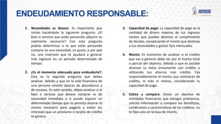 ENDEUDAMIENTO RESPONSABLE:
1. Necesidades vs deseos: Es importante que
inicies haciéndote la siguiente pregunta: ¿El
bien o servicio que estás pensando adquirir es
realmente necesario? Con esta pregunta
podrás determinar si lo que estás pensando
comprar es una necesidad, un gusto, o por qué
no, una inversión que te ayudará a generar
más ingresos en un periodo determinado de
tiempo.
2. ¿Es el momento adecuado para endeudarte?:
Esta es la segunda pregunta que debes
analizar, debido a que en la vida financiera de
una persona existen épocas de abundancia y
de escasez. En este sentido, debes analizar si el
bien o servicio que deseas comprar es de
necesidad inmediata o si puede esperar un
determinado tiempo que te permita ahorrar el
monto necesario para pagarlo y evitar los
intereses que un préstamo o tarjeta de crédito
te genera.
3. Capacidad de pago: La capacidad de pago es la
cantidad de dinero máxima de tus ingresos
totales que puedes destinar al cumplimiento
de deudas, exceptuando el monto que destinas
a tus necesidades y gastos fijos mensuales.
4. Monto: Es momento de analizar si el crédito
que vas a generar debe ser por el monto total
o parcial del objetivo, debido a que es posible
alcanzar tu meta únicamente con crédito o
utilizando tus ahorros más crédito. Fija
responsablemente el monto que solicitarás de
crédito, ni más ni menos, considerando tu
capacidad de pago.
5. Cotiza y compara: Existe un abanico de
entidades financieras que otorgan préstamos,
solicita información y compara los beneficios,
condiciones y características de los créditos, no
te fijes solo en la tasa de interés.
 