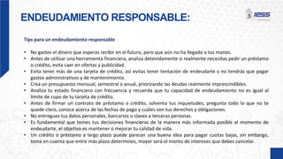 ENDEUDAMIENTO RESPONSABLE:
Tips para un endeudamiento responsable
• No gastes el dinero que esperas recibir en el futuro, pero que aún no ha llegado a tus manos.
• Antes de utilizar una herramienta financiera, analiza detenidamente si realmente necesitas pedir un préstamo
o crédito, evita caer en ofertas y publicidad.
• Evita tener más de una tarjeta de crédito, así evitas tener tentación de endeudarte y no tendrás que pagar
gastos administrativos y de mantenimiento.
• Crea un presupuesto mensual, semestral o anual, priorizando las deudas realmente imprescindibles.
• Analiza tu estado financiero con frecuencia y recuerda que tu capacidad de endeudamiento no es igual al
límite de cupo de tu tarjeta de crédito.
• Antes de firmar un contrato de préstamo o crédito, solventa tus inquietudes, pregunta todo lo que no te
quede claro, conoce acerca de las fechas de pago y cuáles son tus derechos y obligaciones.
• No entregues tus datos personales, bancarios o claves a terceras personas.
• Es fundamental que tomes tus decisiones financieras de la manera más informada posible al momento de
endeudarte, el objetivo es mantener o mejorar tu calidad de vida.
• Un crédito o préstamo a largo plazo puede parecer una buena idea para pagar cuotas bajas, sin embargo,
toma en cuenta que entre más plazo determines, mayor será el monto de intereses que debes cancelar.
 
