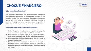 CHOQUE FINANCIERO:
¿Qué es un choque financiero?
Los problemas financieros son acontecimientos imprevistos
que generan desviaciones o limitaciones económicas que
impiden cumplir con el presupuesto planificado, uno de ellos
puede ser una crisis o recesión financiera fortuita. A
continuación, te presentamos algunos consejos que pueden ser
útiles al momento de prepararse para una recesión financiera.
Tips para prepararse para una recesión financiera
• Reducir los gastos inmediatamente, especialmente aquellos
que son considerados no indispensables ni esenciales.
• Mantenerse al día con los pagos de las tarjetas de crédito y
préstamos, a fin de evitar el recargo por intereses y multas.
• Prestar atención en el pago de los gastos fijos para evitar los
recargos por demora.
• No tomes decisiones financieras de manera precipitada,
tomate el tiempo necesario para analizar tu economía, así
como los beneficios y desventajas de la decisión que estas
por tomar.
 