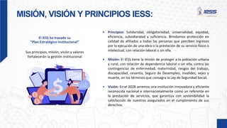 MISIÓN, VISIÓN Y PRINCIPIOS IESS:
El IESS ha trazado su
“Plan Estratégico Institucional”
Sus principios, misión, visión y valores
fortalecerán la gestión institucional
• Principios: Solidaridad, obligatoriedad, universalidad, equidad,
eficiencia, subsidiaridad y suficiencia. Brindamos protección en
calidad de afiliados a todas las personas que perciben ingresos
por la ejecución de una obra o la prestación de su servicio físico o
intelectual, con relación laboral o sin ella.
• Misión: El IESS tiene la misión de proteger a la población urbana
y rural, con relación de dependencia laboral o sin ella, contra las
contingencias de enfermedad, maternidad, riesgos del trabajo,
discapacidad, cesantía, Seguro de Desempleo, invalidez, vejez y
muerte, en los términos que consagra la Ley de Seguridad Social.
• Visión: En el 2028 seremos una institución innovadora y eficiente
reconocida nacional e internacionalmente como un referente en
la prestación de servicios, que garantiza con sostenibilidad la
satisfacción de nuestros asegurados en el cumplimiento de sus
derechos.
 