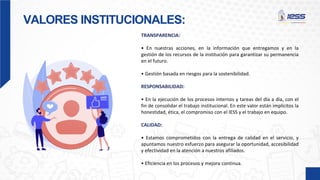 VALORES INSTITUCIONALES:
TRANSPARENCIA:
• En nuestras acciones, en la información que entregamos y en la
gestión de los recursos de la institución para garantizar su permanencia
en el futuro.
• Gestión basada en riesgos para la sostenibilidad.
RESPONSABILIDAD:
• En la ejecución de los procesos internos y tareas del día a día, con el
fin de consolidar el trabajo institucional. En este valor están implícitos la
honestidad, ética, el compromiso con el IESS y el trabajo en equipo.
CALIDAD:
• Estamos comprometidos con la entrega de calidad en el servicio, y
apuntamos nuestro esfuerzo para asegurar la oportunidad, accesibilidad
y efectividad en la atención a nuestros afiliados.
• Eficiencia en los procesos y mejora continua.
 