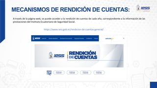 MECANISMOS DE RENDICIÓN DE CUENTAS:
A través de la página web, se puede acceder a la rendición de cuentas de cada año, correspondiente a la información de las
prestaciones del Instituto Ecuatoriano de Seguridad Social.
https://www.iess.gob.ec/rendicion-de-cuentas-general/
 