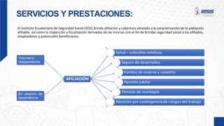 SERVICIOS Y PRESTACIONES:
El Instituto Ecuatoriano de Seguridad Social (IESS) brinda afiliación y cobertura alineada a la caracterización de la población
afiliable, así como la inspección y fiscalización derivadas de las mismas con el fin de brindar seguridad social a los afiliados,
empleadores y potenciales beneficiarios.
 