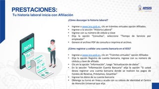 PRESTACIONES:
Tu historia laboral inicia con Afiliación
¿Cómo descargar la historia laboral?
• Ingrese a www.iess.gob.ec, clic en trámites virtuales opción Afiliados.
• Ingrese a la sección “Historia Laboral”
• Ingrese con su número de cédula y clave
• Elija la opción “Consultas”, seleccione “Tiempo de Servicio por
empleador”
• Genere el archivo PDF de consulta e imprima el archivo.
¿Cómo registrar y validar una cuenta bancaria en el IESS?
• Ingrese a www.iess.gob.ec, clic en “Trámites virtuales” opción Afiliados
• Elija la opción Registro de cuenta bancaria, ingrese con su número de
cédula y clave de afiliado.
• Clic en la opción “Información”, luego “Actualización de datos”
• En la sección “Información Cuenta Bancaria” elija la opción “Si usted
desea registrar una cuenta bancaria donde se realicen los pagos de
Fondos de Reserva, Préstamos, Cesantías”
• Ingrese los datos de su cuenta bancaria.
• Obtenga su turno en línea y acuda con su cédula de identidad al Centro
de Atención Universal que elija.
 