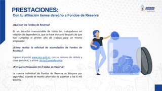 PRESTACIONES:
Con tu afiliación tienes derecho a Fondos de Reserva
¿Qué son los Fondos de Reserva?
Es un derecho irrenunciable de todos los trabajadores en
relación de dependencia, que se hace efectivo después de que
han cumplido el primer año de trabajo para un mismo
empleador.
¿Cómo realizo la solicitud de acumulación de Fondos de
Reserva?
Ingrese al portal www.iess.gob.ec, con su número de cédula y
clave personal, o al link: bit.ly/CuentaReserva
¿Por qué se bloquean mis Fondos de Reserva?
La cuenta individual de Fondos de Reserva se bloquea por
seguridad, cuando el monto ahorrado es superior a los 6 mil
dólares.
 