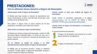 PRESTACIONES:
Con tu afiliación tienes derecho a Seguro de Desempleo
¿Puedo simular el valor que recibiría de Seguro de
Desempleo?
Puede realizar la simulación ingresando a la página
www.iess.gob.ec, con su número de cédula y clave
personal, o al link: https://bit.ly/CuentaDesempleo
¿Puedo retirar mi Seguro de Desempleo y mi Cesantía al
mismo tiempo?
El sistema presenta dos opciones:
¿Quién puede recibir el Seguro de Desempleo?
El afiliado que haya cesado su relación de dependencia por
causas involuntarias; es decir, que NO haya renunciado y que
cumpla con los 60 días de cese.
Para aplicar al seguro tiene un plazo máximo de 45 días
posteriores, tomando como referencia el día 61.
¿Qué monto se recibe por seguro de desempleo?
El afiliado que solicita el Seguro de Desempleo, recibirá el 70%
del Salario Básico Unificado (SBU) a la fecha de cese, por 5
meses, mientras se encuentre en situación de desempleo y no
genere ingresos.
¿Si un afiliado se quedó sin empleo y se afilia
voluntariamente, puede solicitar el Seguro de Desempleo?
El afiliado que se encuentra cesante y realiza su afiliación
voluntaria, sí podrá aplicar al Seguro de Desempleo, siempre y
cuando cumpla con todos los requisitos.
El Seguro de Desempleo más Cesantía (si no tiene
vigente préstamo quirografario).
El Seguro de Desempleo, únicamente.
 