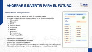 AHORRAR E INVERTIR PARA EL FUTURO:
¿Cómo elaborar tu primer presupuesto?
o Durante el mes lleva un registro de todos los gastos efectuados.
o Terminado el mes ordena por totales tus gastos en las siguientes categorías:
 Alimentación
 Educación
 Salud
 Servicios Básicos
 Transporte
 Vivienda
 Vestimenta
 Entretenimiento
 Préstamos y créditos
o Registra todos tus ingresos.
o A los ingresos réstale los gastos generados.
o Identifica si te excediste en tus gastos.
o Si te excediste significa un déficit, para el siguiente analiza de mejor manera tus gastos.
o Si tienes sobrante implica que tienes un superávit, ahorra o invierte esa cantidad.
 