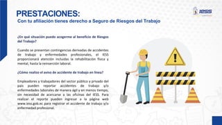 PRESTACIONES:
Con tu afiliación tienes derecho a Seguro de Riesgos del Trabajo
¿En qué situación puedo acogerme al beneficio de Riesgos
del Trabajo?
Cuando se presentan contingencias derivadas de accidentes
de trabajo y enfermedades profesionales, el IESS
proporcionará atención incluidas la rehabilitación física y
mental, hasta la reinserción laboral.
¿Cómo realizo el aviso de accidente de trabajo en línea?
Empleadores y trabajadores del sector público y privado del
país pueden reportar accidentes de trabajo y/o
enfermedades laborales de manera ágil y en menos tiempo,
sin necesidad de acercarse a las oficinas del IESS. Para
realizar el reporte pueden ingresar a la página web
www.iess.gob.ec para registrar el accidente de trabajo y/o
enfermedad profesional.
 