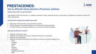 PRESTACIONES:
Con tu afiliación tienes derecho a Pensiones Jubilares
¿Quién puede recibir una pensión jubilar?
Todo afiliado al IESS tiene derecho a su jubilación después de haber aportado durante su vida laboral, cumpliendo los requisitos mínimos de
edad y aportaciones.
¿Cuántos años se aportan para jubilarse por vejez?
• Debes tener mínimo 60 años o más y 30 años de aportes.
• Si tienes 65 años o más puedes jubilarte con un mínimo de 15 años de aportes;
• Y si tienes 70 años o más puedes jubilarte con un mínimo de 10 años de aportes.
¿Qué tipo de jubilaciones existen?
• Jubilación ordinaria por vejez
• Jubilación por Invalidez que incluye el subsidio transitorio por incapacidad
• Jubilación por Discapacidad.
• Jubilación al amparo del Convenio Internacional. Los países con convenios vigentes son:
-Brasil
-Colombia
-España
-Perú
-Uruguay
-Venezuela
-República Dominicana
-Chile
 