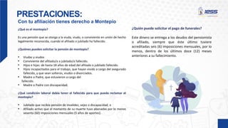 PRESTACIONES:
Con tu afiliación tienes derecho a Montepío
¿Quién puede solicitar el pago de funerales?
Este dinero se entrega a los deudos del pensionista
o afiliado, siempre que éste último tuviere
acreditadas seis (6) imposiciones mensuales, por lo
menos, dentro de los últimos doce (12) meses
anteriores a su fallecimiento.
¿Qué es el montepío?
Es una pensión que se otorga a la viuda, viudo, o conviviente en unión de hecho
legalmente reconocida, cuando el afiliado o jubilado ha fallecido.
¿Quiénes pueden solicitar la pensión de montepío?
• Viudas y viudos
• Conviviente del afiliado/a o jubilado/a fallecido.
• Hijos e hijas: de hasta 18 años de edad del afiliado o jubilado fallecido.
• Hijos incapacitados para el trabajo, que hayan vivido a cargo del asegurado
fallecido, y que sean solteros, viudos o divorciados.
• Madre o Padre, que estuvieron a cargo del
fallecido.
• Madre o Padre con discapacidad.
¿Qué condición laboral debía tener el fallecido para que pueda reclamar el
montepío?
• Jubilado que recibía pensión de invalidez, vejez o discapacidad, o
• Afiliado activo que al momento de su muerte tuvo abonadas por lo menos
sesenta (60) imposiciones mensuales (5 años de aportes).
 