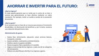 AHORRAR E INVERTIR PARA EL FUTURO:
¿Qué es ingreso?
Es toda aquella ganancia que se recibe por la venta de un bien o
servicio que generalmente se hace efectiva mediante un cobro
monetario. Por ejemplo, recibir un sueldo a cambio de la prestación
de servicios.
¿Qué es gasto?
Es el consumo que se hace de un recurso que provoca el incremento
de pérdidas o la disminución de beneficios y, por lo tanto, ocasiona
una reducción del patrimonio neto.
Administración de gastos
o Gastos fijos: alimentación, educación, salud, servicios básicos,
transporte, vivienda.
o Gastos variables: vestimenta y entretenimiento.
o Analiza y ajusta tus gastos variables.
o Revisa tus gastos fijos y ajustarlos en lo posible.
o Asigna un porcentaje de tus ingresos a cada una de las categorías
del presupuesto.
o Elabora una plantilla para distribuir tus ingresos y gastos.
 