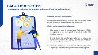 PAGO DE APORTES:
Importancia del pago de aportes a tiempo: Pago de obligaciones
¿Qué es el patrono o administrador?
Es toda persona que emplea a otros para que ejecuten una obra o
presten un servicio, por cuenta suya o de un tercero.
¿Cuáles son las obligaciones del patrono?
• Debe realizar el pago de aportes hasta el día quince (15) del
mes siguiente al que corresponda el aporte o su día hábil
inmediato posterior.
• Cancelar todas las planillas generadas en el sistema de
empleadores: planillas de aportes, planillas de fondos de
reserva y planillas de préstamos.
• Generar los cambios de sueldo, incluyendo horas extras, salida
e ingreso que afecten al trabajador, dentro del mes vigente.
 