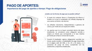 PAGO DE APORTES:
Importancia del pago de aportes a tiempo: Pago de obligaciones
¿Cuáles son las formas de pago que se pueden utilizar?
• A través de cualquier Banco o Cooperativa de Ahorro y
Crédito en la que el empleador y/o afiliado disponga de
una cuenta corriente o de ahorros.
• Los afiliados voluntarios, independientes o gestores de
cultura, por medio de una tarjeta de crédito.
• Los aportes que no se hayan cancelado dentro del plazo
establecido, se consideran como obligación vencida y
origina un interés que corresponde a la tasa máxima
permitida por el Banco Central del Ecuador.
• Cuando el empleador registra obligaciones vencidas (en
mora), puede acceder a modalidades de pago disponibles
en la página web del IESS, a 12, 24 y 36 meses, o a
convenios de purga de mora, cumpliendo con las
condiciones y requisitos establecidos.
 