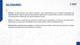 GLOSARIO:
• Afiliado.- Es toda persona que registre aportes y sean administrados por el Instituto Ecuatoriano de
Seguridad Social. Todas las personas que perciben ingresos por la ejecución de una obra o la prestación de
un servicio físico o intelectual, con relación laboral o sin ella.
• Ahorro.- El ahorro es esencial para construir tu patrimonio a largo plazo, se forma de una parte de tu
ingreso que se reserva para necesidades futuras y para cumplir metas y proyectos de vida
• Administrador o patrono de un negocio.- Es toda persona que emplea a otros para que ejecuten una obra
o presten un servicio, por cuenta suya o de un tercero.
A
 
