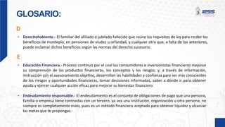 GLOSARIO:
D
• Derechohabiente.- El familiar del afiliado o jubilado fallecido que reúne los requisitos de ley para recibir los
beneficios de montepío, en pensiones de viudez u orfandad, y cualquier otro que, a falta de los anteriores,
puede reclamar dichos beneficios según las normas del derecho sucesorio.
• Educación Financiera.- Proceso continuo por el cual los consumidores e inversionistas financieros mejoran
su comprensión de los productos financieros, los conceptos y los riesgos; y, a través de información,
instrucción y/o el asesoramiento objetivo, desarrollan las habilidades y confianza para ser más conscientes
de los riesgos y oportunidades financieras, tomar decisiones informadas, saber a dónde ir para obtener
ayuda y ejercer cualquier acción eficaz para mejorar su bienestar financiero.
• Endeudamiento responsable.- El endeudamiento es el conjunto de obligaciones de pago que una persona,
familia o empresa tiene contraídas con un tercero, ya sea una institución, organización u otra persona, no
siempre es completamente malo, pues es un método financiero aceptado para obtener liquidez y alcanzar
las metas que te propongas.
E
 