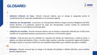 GLOSARIO:
J
• Jubilación Ordinaria de Vejez.- Pensión mensual vitalicia, que se otorga al asegurado previo el
cumplimiento de los requisitos establecidos en la normativa vigente.
• Jubilación por Discapacidad.- La persona con discapacidad afiliada al Seguro General Obligatorio del IESS,
tendrá derecho a la jubilación especial de vejez por discapacidad, cuando cumpla las condiciones
establecidas en la Ley Orgánica de Discapacidad.
• Jubilación por Invalidez.- Pensión mensual vitalicia, que se otorga al asegurado calificado por el IESS como
inválido con incapacidad absoluta y permanente y conforme a la normativa vigente.
• Jubilado.- Toda persona que ha cumplido los requisitos de tiempo de imposiciones y edad de retiro, o
padece una lesión permanente, física, o mental, total o parcial, y percibe una pensión regular del Estado o
del Seguro Social, o una renta vitalicia de una compañía aseguradora, por condición de vejez o invalidez.
• Montepío.- Pensión mensual que se otorga a los deudos del jubilado o afiliado fallecido y que acrediten
derecho reglamentario.
M
 