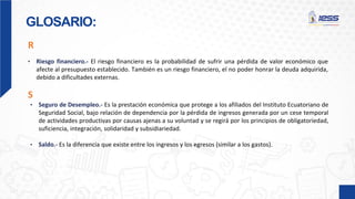 GLOSARIO:
• Riesgo financiero.- El riesgo financiero es la probabilidad de sufrir una pérdida de valor económico que
afecte al presupuesto establecido. También es un riesgo financiero, el no poder honrar la deuda adquirida,
debido a dificultades externas.
R
• Seguro de Desempleo.- Es la prestación económica que protege a los afiliados del Instituto Ecuatoriano de
Seguridad Social, bajo relación de dependencia por la pérdida de ingresos generada por un cese temporal
de actividades productivas por causas ajenas a su voluntad y se regirá por los principios de obligatoriedad,
suficiencia, integración, solidaridad y subsidiariedad.
• Saldo.- Es la diferencia que existe entre los ingresos y los egresos (similar a los gastos).
S
 