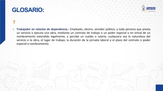 GLOSARIO:
• Trabajador en relación de dependencia.- Empleado, obrero, servidor público, y toda persona que presta
un servicio o ejecuta una obra, mediante un contrato de trabajo o un poder especial o en virtud de un
nombramiento extendido legalmente, y percibe un sueldo o salario, cualquiera sea la naturaleza del
servicio o la obra, el lugar de trabajo, la duración de la jornada laboral y el plazo del contrato o poder
especial o nombramiento.
T
 