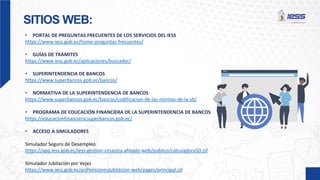 SITIOS WEB:
• PORTAL DE PREGUNTAS FRECUENTES DE LOS SERVICIOS DEL IESS
https://www.iess.gob.ec/home-preguntas-frecuentes/
• GUÍAS DE TRÁMITES
https://www.iess.gob.ec/aplicaciones/buscador/
• SUPERINTENDENCIA DE BANCOS
https://www.superbancos.gob.ec/bancos/
• NORMATIVA DE LA SUPERINTENDENCIA DE BANCOS
https://www.superbancos.gob.ec/bancos/codificacion-de-las-normas-de-la-sb/
• PROGRAMA DE EDUCACIÓN FINANCIERA DE LA SUPERINTENDENCIA DE BANCOS
https://educacionfinanciera.superbancos.gob.ec/
• ACCESO A SIMULADORES
Simulador Seguro de Desempleo
https://app.iess.gob.ec/iess-gestion-cesantia-afiliado-web/publico/calculadoraSD.jsf
Simulador Jubilación por Vejez
https://www.iess.gob.ec/prjPensionesJubilacion-web/pages/principal.jsf
 