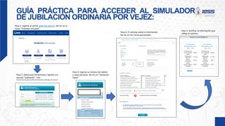 GUÍA PRÁCTICA PARA ACCEDER AL SIMULADOR
DE JUBILACIÓN ORDINARIA POR VEJEZ:
Paso 1: Ingrese al portal www.iess.gob.ec, dé clic en el
ícono “Trámites Virtuales”.
Paso 2: Seleccione Pensionistas, ingrese a la
sección “Jubilación”. Link:
https://www.iess.gob.ec/prjPensionesJubilacion-web/pages/principal.jsf
Paso 3: Ingrese su número de cédula
y clave personal. Dé clic en “Jubilación
Vejez”
Paso 4: El sistema valida la información.
Dé clic en Ver renta aproximada
Paso 5: Verificar la información que
refleja el sistema.
 