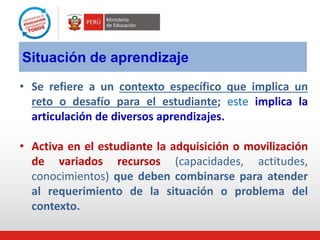 Situación de aprendizaje
• Se refiere a un contexto específico que implica un
reto o desafío para el estudiante; este implica la
articulación de diversos aprendizajes.
• Activa en el estudiante la adquisición o movilización
de variados recursos (capacidades, actitudes,
conocimientos) que deben combinarse para atender
al requerimiento de la situación o problema del
contexto.
 