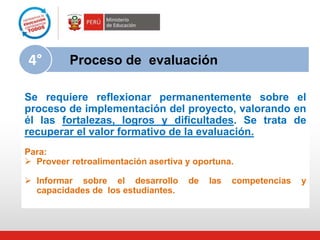 Se requiere reflexionar permanentemente sobre el
proceso de implementación del proyecto, valorando en
él las fortalezas, logros y dificultades. Se trata de
recuperar el valor formativo de la evaluación.
Para:
 Proveer retroalimentación asertiva y oportuna.
 Informar sobre el desarrollo de las competencias y
capacidades de los estudiantes.
Proceso de evaluación4°
 