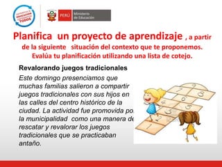 Planifica un proyecto de aprendizaje , a partir
de la siguiente situación del contexto que te proponemos.
Evalúa tu planificación utilizando una lista de cotejo.
Revalorando juegos tradicionales
Este domingo presenciamos que
muchas familias salieron a compartir
juegos tradicionales con sus hijos en
las calles del centro histórico de la
ciudad. La actividad fue promovida por
la municipalidad como una manera de
rescatar y revalorar los juegos
tradicionales que se practicaban
antaño.
 