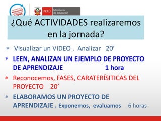  Visualizar un VIDEO . Analizar 20’
¿Qué ACTIVIDADES realizaremos
en la jornada?
 LEEN, ANALIZAN UN EJEMPLO DE PROYECTO
DE APRENDIZAJE 1 hora
 Reconocemos, FASES, CARATERÍSITICAS DEL
PROYECTO 20’
 ELABORAMOS UN PROYECTO DE
APRENDIZAJE . Exponemos, evaluamos 6 horas
 