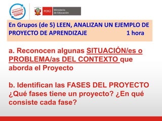 a. Reconocen algunas SITUACIÓN/es o
PROBLEMA/as DEL CONTEXTO que
aborda el Proyecto
b. Identifican las FASES DEL PROYECTO
¿Qué fases tiene un proyecto? ¿En qué
consiste cada fase?
En Grupos (de 5) LEEN, ANALIZAN UN EJEMPLO DE
PROYECTO DE APRENDIZAJE 1 hora
 