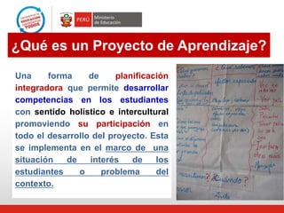 ¿Qué es un Proyecto de Aprendizaje?
Una forma de planificación
integradora que permite desarrollar
competencias en los estudiantes
con sentido holístico e intercultural
promoviendo su participación en
todo el desarrollo del proyecto. Esta
se implementa en el marco de una
situación de interés de los
estudiantes o problema del
contexto.
 