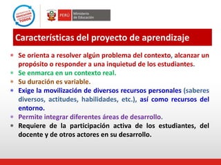 Características del proyecto de aprendizaje
 Se orienta a resolver algún problema del contexto, alcanzar un
propósito o responder a una inquietud de los estudiantes.
 Se enmarca en un contexto real.
 Su duración es variable.
 Exige la movilización de diversos recursos personales (saberes
diversos, actitudes, habilidades, etc.), así como recursos del
entorno.
 Permite integrar diferentes áreas de desarrollo.
 Requiere de la participación activa de los estudiantes, del
docente y de otros actores en su desarrollo.
 