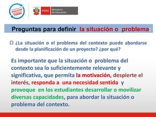 Preguntas para definir la situación o problema:
Ω ¿La situación o el problema del contexto puede abordarse
desde la planificación de un proyecto? ¿por qué?
Es importante que la situación o problema del
contexto sea lo suficientemente relevante y
significativa, que permita la motivación, despierte el
interés, responda a una necesidad sentida y
provoque en los estudiantes desarrollar o movilizar
diversas capacidades, para abordar la situación o
problema del contexto.
 