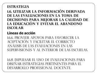 Estrategia
1.6. Utilizar la información derivada
de las evaluaciones en la toma de
decisiones para mejorar la calidad de
la educación y evitar el abandono
escolar
Líneas  de  acción  
1.6.6. Proveer apoyos para favorecer la
aceptación y facilitar el correcto
análisis de las evaluaciones en las
supervisiones y al interior de las escuelas.
1.6.8. Impulsar el uso de evaluaciones para
diseñar estrategias pertinentes para el
desarrollo profesional docente.
 
