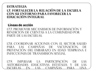 Estrategia
1.7. Fortalecer la relación de la escuela
con su entorno para favorecer la
educación integral
Líneas  de  acción  
1.7.7. Promover mecanismos de información y
rendición de cuentas a la comunidad por
parte de las escuelas.
1.7.8. Coordinar acciones con el sector salud
para las campañas de vacunación, de
prevención del embarazo en edad temprana e
infecciones de transmisión sexual.
1.7.9. Impulsar la participación de las
autoridades educativas estatales y de las
escuelas en las campañas para una
 