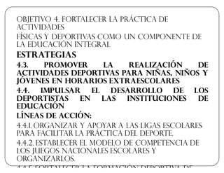 Objetivo 4. Fortalecer la práctica de
actividades
físicas y deportivas como un componente de
la educación integral
Estrategias
4.3. Promover la realización de
actividades deportivas para niñas, niños y
jóvenes en horarios extraescolares
4.4. Impulsar el desarrollo de los
deportistas en las instituciones de
educación
Líneas de acción:
4.4.1. Organizar y apoyar a las ligas escolares
para facilitar la práctica del deporte.
4.4.2. Establecer el modelo de competencia de
los juegos nacionales escolares y
organizarlos.
4.4.5. Fortalecer la formación deportiva de
 