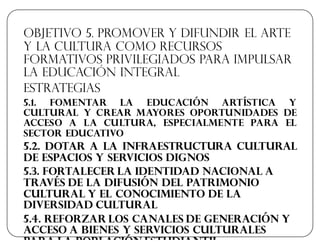 Objetivo 5. Promover y difundir el arte
y la cultura como recursos
formativos privilegiados para impulsar
la educación integral
Estrategias
5.1. Fomentar la educación artística y
cultural y crear mayores oportunidades de
acceso a la cultura, especialmente para el
sector educativo
5.2. Dotar a la infraestructura cultural
de espacios y servicios dignos
5.3. Fortalecer la identidad nacional a
través de la difusión del patrimonio
cultural y el conocimiento de la
diversidad cultural
5.4. Reforzar los canales de generación y
acceso a bienes y servicios culturales
para la población estudiantil
 