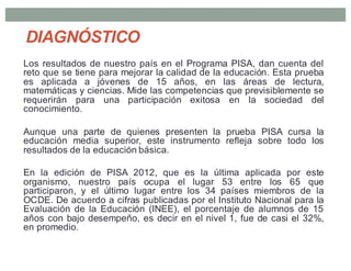 DIAGNÓSTICO
Los resultados de nuestro país en el Programa PISA, dan cuenta del
reto que se tiene para mejorar la calidad de la educación. Esta prueba
es aplicada a jóvenes de 15 años, en las áreas de lectura,
matemáticas y ciencias. Mide las competencias que previsiblemente se
requerirán para una participación exitosa en la sociedad del
conocimiento.
Aunque una parte de quienes presenten la prueba PISA cursa la
educación media superior, este instrumento refleja sobre todo los
resultados de la educación básica.
En la edición de PISA 2012, que es la última aplicada por este
organismo, nuestro país ocupa el lugar 53 entre los 65 que
participaron, y el último lugar entre los 34 países miembros de la
OCDE. De acuerdo a cifras publicadas por el Instituto Nacional para la
Evaluación de la Educación (INEE), el porcentaje de alumnos de 15
años con bajo desempeño, es decir en el nivel 1, fue de casi el 32%,
en promedio.
 